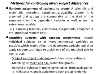 Methods for controlling inter- subject differences
Random assignment of subjects to group- A scientific and
systematic procedure based on probability theory. It is
assumed that groups are comparable at the start of the
experiment on the dependent variable as well as on the
extraneous variable.
e.g. assigning teachers, classrooms, assignments, equipments
etc. strictly on random basis.
Matching subjects with random assignments- Match
individual subjects on as many extraneous variables as
possible which might affect the dependent variable and then
apply random technique to assign one of the matched pair to
each group.
- Subject to subject matching- match individual subjects.
- Matching by Mean and S.D- match the groups.
- Ranking of subjects in matching variables- from each pair of
a rank serially, one is assigned to each group randomly.
 