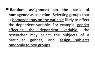 Random assignment on the basis of
homogeneous selection- Selecting groups that
is homogeneous on the variable likely to affect
the dependent variable. For example, gender
affecting the dependent variable, the
researcher may select the subjects of a
particular gender, and assign subjects
randomly to two groups.
 
