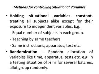 Methods for controlling Situational Variables
• Holding situational variables constant-
treating all subjects alike except for their
exposure to independent variables. E.g.
- Equal number of subjects in each group.
- Teaching by same teachers.
- Same instructions, apparatus, test etc.
• Randomization – Random allocation of
variables like time, apparatus, tests etc. e.g. in
a testing situation of ½ hr for several batches,
allot group randomly.
 