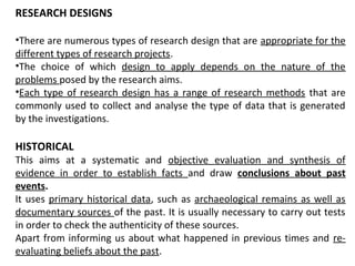 RESEARCH DESIGNS
•There are numerous types of research design that are appropriate for the
different types of research projects.
•The choice of which design to apply depends on the nature of the
problems posed by the research aims.
•Each type of research design has a range of research methods that are
commonly used to collect and analyse the type of data that is generated
by the investigations.
HISTORICAL
This aims at a systematic and objective evaluation and synthesis of
evidence in order to establish facts and draw conclusions about past
events.
It uses primary historical data, such as archaeological remains as well as
documentary sources of the past. It is usually necessary to carry out tests
in order to check the authenticity of these sources.
Apart from informing us about what happened in previous times and re-
evaluating beliefs about the past.
 