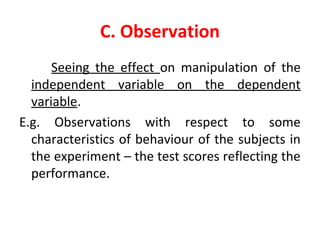 C. Observation
Seeing the effect on manipulation of the
independent variable on the dependent
variable.
E.g. Observations with respect to some
characteristics of behaviour of the subjects in
the experiment – the test scores reflecting the
performance.
 