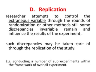 D. Replication
researcher attempts to control the
extraneous variable through the rounds of
randomization or other methods still some
discrepancies invariable remain and
influence the results of the experiment .
such discrepancies may be taken care of
through the replication of the study.
E.g. conducting a number of sub experiments within
the frame work of over all experiment.
 