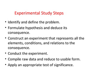 Experimental Study Steps
• Identify and define the problem.
• Formulate hypothesis and deduce its
consequence.
• Construct an experiment that represents all the
elements, conditions, and relations to the
consequence.
• Conduct the experiment.
• Compile raw data and reduce to usable form.
• Apply an appropriate test of significance.
 