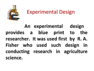 Experimental Design
An experimental design
provides a blue print to the
researcher. It was used first by R. A.
Fisher who used such design in
conducting research in agriculture
science.
 