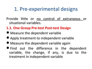 1. Pre-experimental designs
Provide little or no control of extraneous or
situational variables.
1.1. One Group Pre-test Post-test Design
Measure the dependent variable
Apply treatment to independent variable
Measure the dependent variable again
Find out the difference in the dependent
variable, the change, if any, is due to the
treatment in independent variable
 