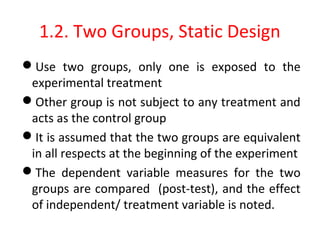 1.2. Two Groups, Static Design
Use two groups, only one is exposed to the
experimental treatment
Other group is not subject to any treatment and
acts as the control group
It is assumed that the two groups are equivalent
in all respects at the beginning of the experiment
The dependent variable measures for the two
groups are compared (post-test), and the effect
of independent/ treatment variable is noted.
 