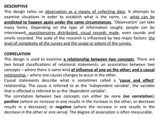 DESCRIPTIVE
This design relies on observation as a means of collecting data. It attempts to
examine situations in order to establish what is the norm, i.e. what can be
predicted to happen again under the same circumstances. ‘Observation’ can take
many forms. Depending on the type of information sought, people can be
interviewed, questionnaires distributed, visual records made, even sounds and
smells recorded. The scale of the research is influenced by two major factors: the
level of complexity of the survey and the scope or extent of the survey.
CORRELATION
This design is used to examine a relationship between two concepts. There are
two broad classifications of relational statements: an association between two
concepts – where there is some kind of influence of one on the other; and a causal
relationship – where one causes changes to occur in the other.
Causal statements describe what is sometimes called a ‘cause and effect’
relationship. The cause is referred to as the ‘independent variable’, the variable
that is affected is referred to as the ‘dependent variable’.
The correlation between two concepts can either be none (no correlation);
positive (where an increase in one results in the increase in the other, or decrease
results in a decrease); or negative (where the increase in one results in the
decrease in the other or vice versa). The degree of association is often measurable.
 