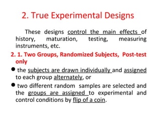 2. True Experimental Designs
These designs control the main effects of
history, maturation, testing, measuring
instruments, etc.
2. 1. Two Groups, Randomized Subjects, Post-test
only
the subjects are drawn individually and assigned
to each group alternately, or
two different random samples are selected and
the groups are assigned to experimental and
control conditions by flip of a coin.
 