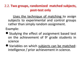 2.2. Two groups, randomized matched subjects,
post-test only
Uses the technique of matching to assign
subjects to experimental and control groups
rather than simply random assignment.
Example:
Studying the effect of assignment based test
on the achievement of 9th
grade students in
science
Variables on which subjects can be matched:
intelligence / prior achievement in science.
 
