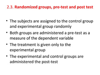 2.3. Randomized groups, pre-test and post test
• The subjects are assigned to the control group
and experimental group randomly
• Both groups are administered a pre-test as a
measure of the dependent variable
• The treatment is given only to the
experimental group
• The experimental and control groups are
administered the post-test
 