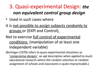 3. Quasi-experimental Design: the
non equivalent control group design
• Used in such cases where
it is not possible to assign subjects randomly to
groups or (EXPl and Control),
Not to exercise full control of experimental
conditions (manipulation of at least one
independent variable)
(Kerlinger (1970) refers to quasi-experimental situations as
‘compromise designs’, an apt description when applied to much
educational research where the random selection or random
assignment of schools and classrooms is quite impracticable.)
 