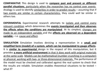 COMPARATIVE This design is used to compare past and present or different
parallel situations, particularly when the researcher has no control over events.
Analogy is used to identify similarities in order to predict results – assuming that if
two events are similar in certain characteristics, they could well be similar in
others too.
EXPERIMENTAL Experimental research attempts to isolate and control every
relevant condition which determines the events investigated and then observes
the effects when the conditions are manipulated. At its simplest, changes are
made to an independent variable and the effects are observed on a dependent
variable – i.e. cause and effect.
SIMULATION Simulation involves devising a representation in a small and
simplified form (model) of a system, which can be manipulated to gauge effects.
It is similar to experimental design in the respect of this manipulation, but it
provides a more artificial environment in that it does work with original materials
at the same scale. Models can be mathematical (number crunching in a computer)
or physical, working with two- or three-dimensional materials. The performance of
the model must be checked and calibrated against the real system to check that
the results are reliable. Simulation enables theoretical situations to be tested –
what if?
 