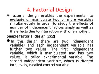 4. Factorial Design
A factorial design enables the experimenter to
evaluate or manipulate two or more variables
simultaneously in order to study the effects of
number of independent factors singly as well as
the effects due to interaction with one another.
Simple factorial design (2x2)
In this design there are two independent
variables and each independent variable has
further two values. The first independent
variable, which is manipulated and has two
values, is called experimental variable. The
second independent variable, which is divided
into levels, is called control variable.
 