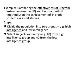 Example: Comparing the effectiveness of Program
Instruction (method P) and Lecture method
(method L) on the achievement of 6th
grade
students in social studies.
Steps:
Divide the population into two groups – e.g. high
intelligence and low intelligence
Select subjects randomly (e.g. 40) from high
intelligence group and 40 from the low
intelligence group.
 