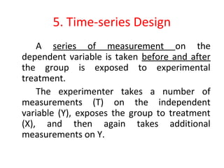 5. Time-series Design
A series of measurement on the
dependent variable is taken before and after
the group is exposed to experimental
treatment.
The experimenter takes a number of
measurements (T) on the independent
variable (Y), exposes the group to treatment
(X), and then again takes additional
measurements on Y.
 