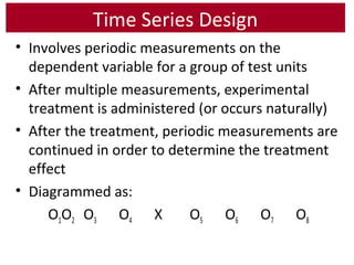 Time Series Design
• Involves periodic measurements on the
dependent variable for a group of test units
• After multiple measurements, experimental
treatment is administered (or occurs naturally)
• After the treatment, periodic measurements are
continued in order to determine the treatment
effect
• Diagrammed as:
O1O2 O3 O4 X O5 O6 O7 O8
 