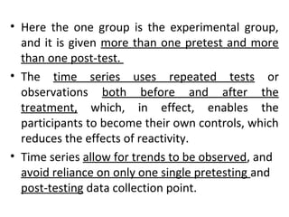 • Here the one group is the experimental group,
and it is given more than one pretest and more
than one post-test.
• The time series uses repeated tests or
observations both before and after the
treatment, which, in effect, enables the
participants to become their own controls, which
reduces the effects of reactivity.
• Time series allow for trends to be observed, and
avoid reliance on only one single pretesting and
post-testing data collection point.
 