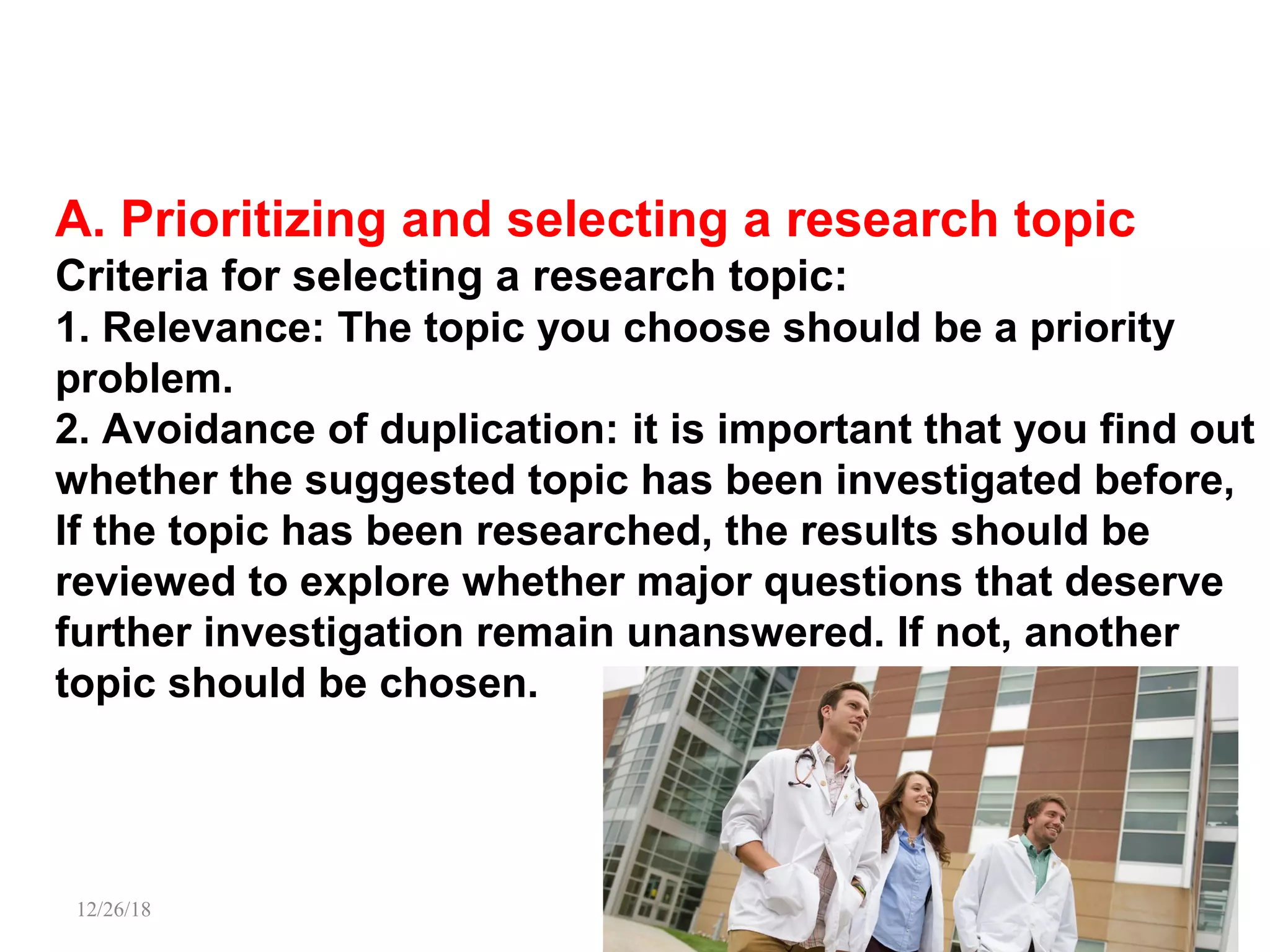 A. Prioritizing and selecting a research topic
Criteria for selecting a research topic:
1. Relevance: The topic you choose should be a priority
problem.
2. Avoidance of duplication: it is important that you find out
whether the suggested topic has been investigated before,
If the topic has been researched, the results should be
reviewed to explore whether major questions that deserve
further investigation remain unanswered. If not, another
topic should be chosen.
12/26/18 PATKI 10
 