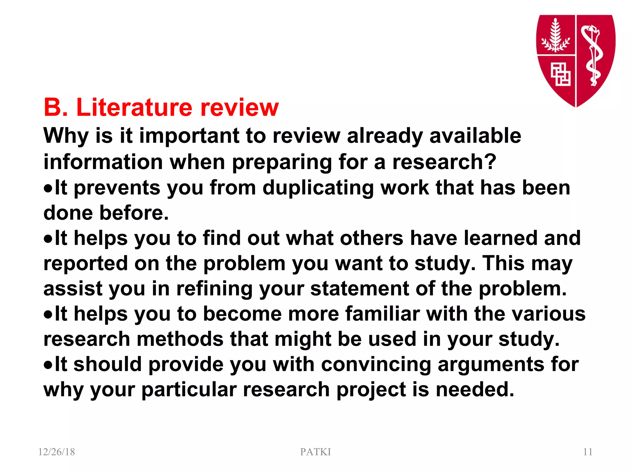 B. Literature review
Why is it important to review already available
information when preparing for a research?
•It prevents you from duplicating work that has been
done before.
•It helps you to find out what others have learned and
reported on the problem you want to study. This may
assist you in refining your statement of the problem.
•It helps you to become more familiar with the various
research methods that might be used in your study.
•It should provide you with convincing arguments for
why your particular research project is needed.
12/26/18 PATKI 11
 