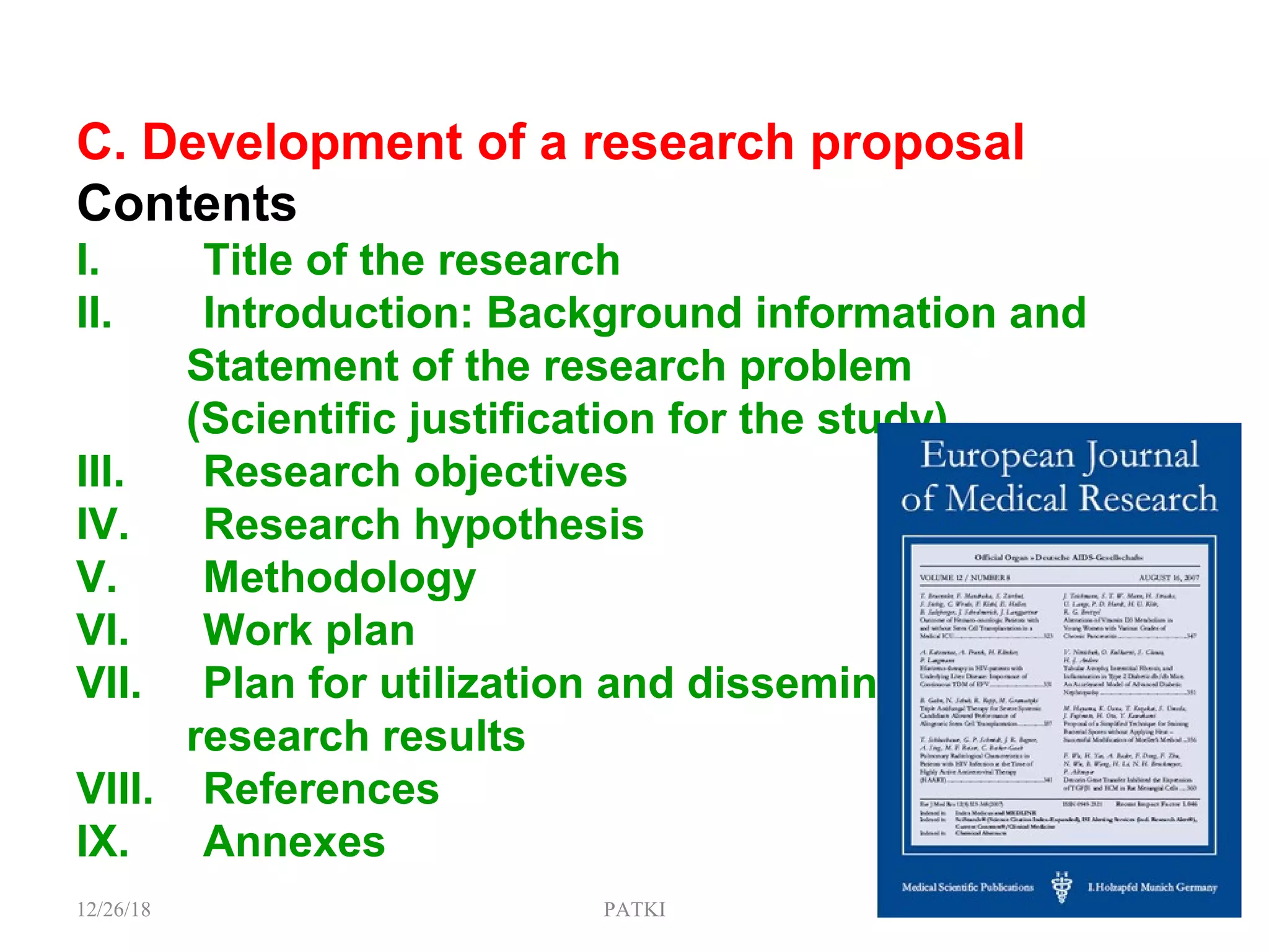 C. Development of a research proposal
Contents
I. Title of the research
II. Introduction: Background information and
Statement of the research problem
(Scientific justification for the study)
III. Research objectives
IV. Research hypothesis
V. Methodology
VI. Work plan
VII. Plan for utilization and dissemination of
research results
VIII. References
IX. Annexes
12/26/18 PATKI 12
 