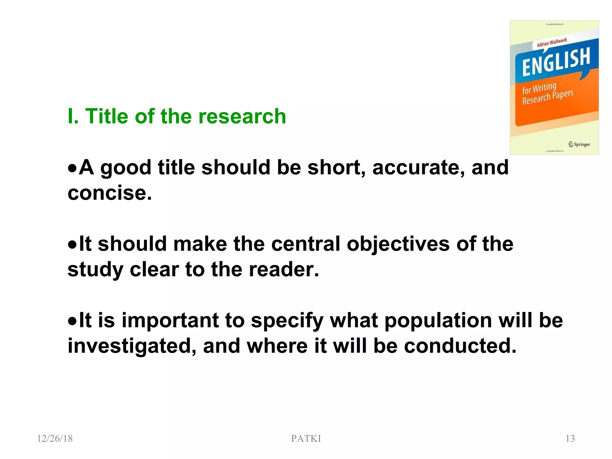 I. Title of the research
•A good title should be short, accurate, and
concise.
•It should make the central objectives of the
study clear to the reader.
•It is important to specify what population will be
investigated, and where it will be conducted.
12/26/18 PATKI 13
 