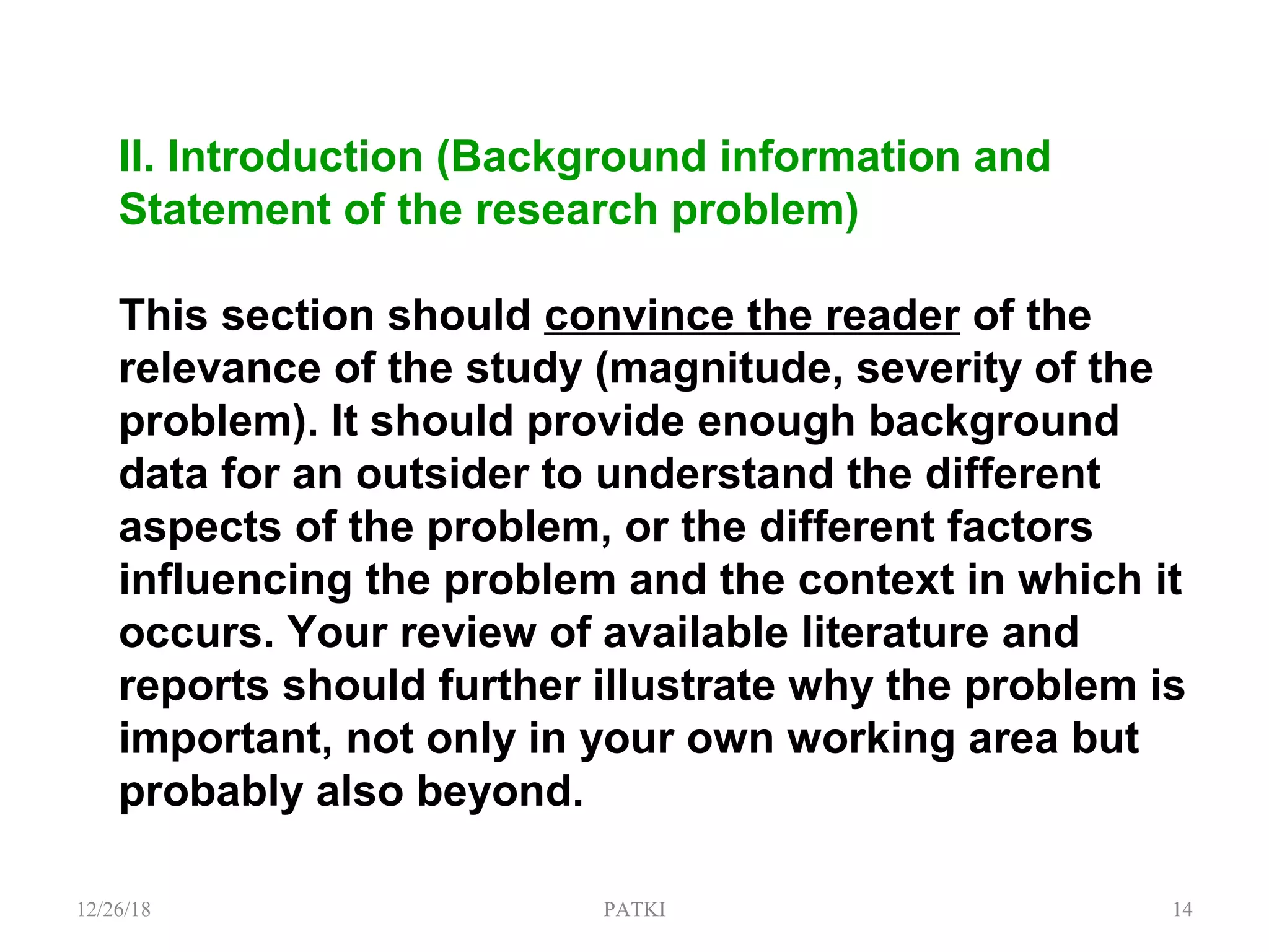 II. Introduction (Background information and
Statement of the research problem)
This section should convince the reader of the
relevance of the study (magnitude, severity of the
problem). It should provide enough background
data for an outsider to understand the different
aspects of the problem, or the different factors
influencing the problem and the context in which it
occurs. Your review of available literature and
reports should further illustrate why the problem is
important, not only in your own working area but
probably also beyond.
12/26/18 PATKI 14
 