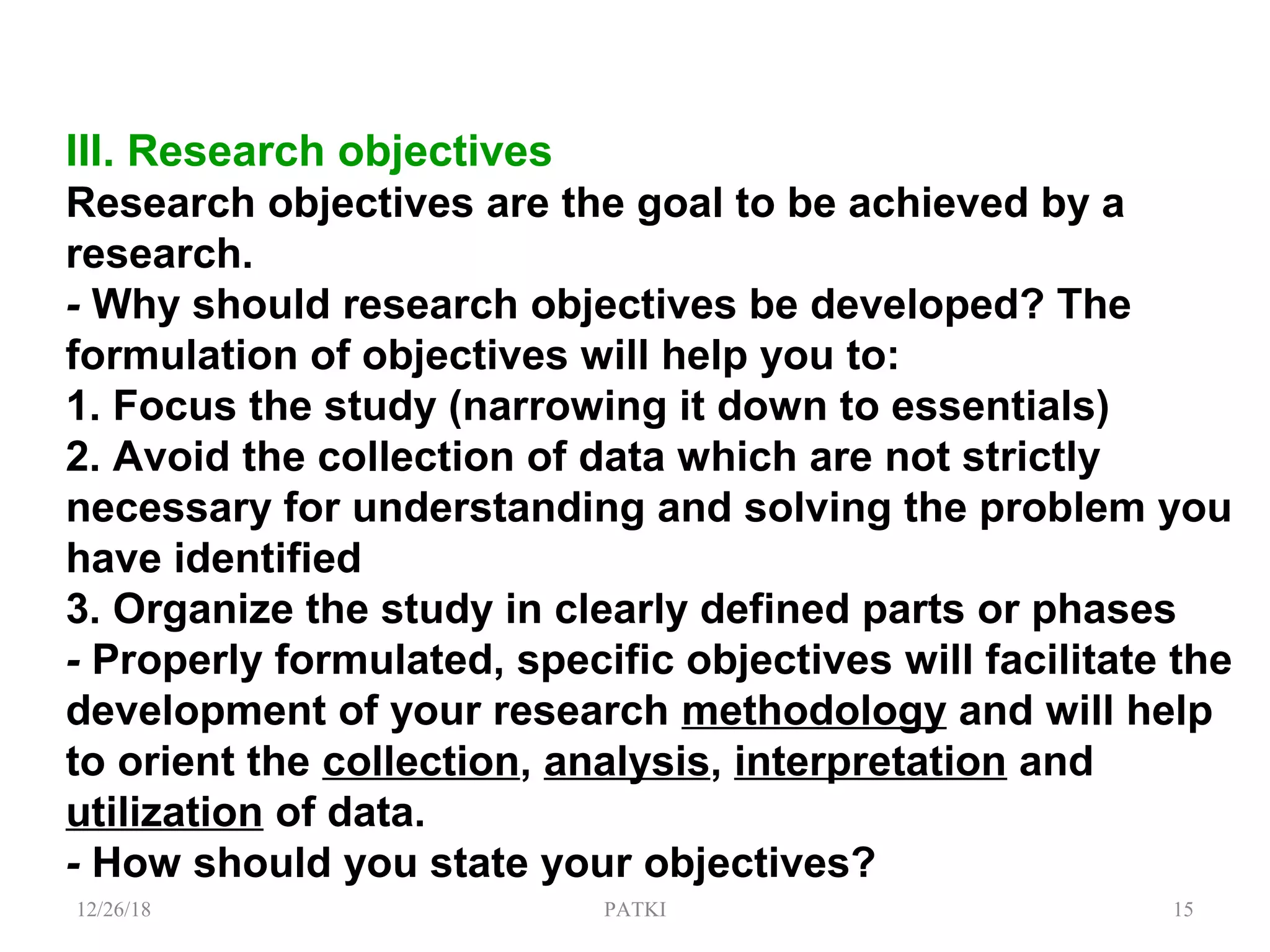 III. Research objectives
Research objectives are the goal to be achieved by a
research.
- Why should research objectives be developed? The
formulation of objectives will help you to:
1. Focus the study (narrowing it down to essentials)
2. Avoid the collection of data which are not strictly
necessary for understanding and solving the problem you
have identified
3. Organize the study in clearly defined parts or phases
- Properly formulated, specific objectives will facilitate the
development of your research methodology and will help
to orient the collection, analysis, interpretation and
utilization of data.
- How should you state your objectives?
12/26/18 PATKI 15
 