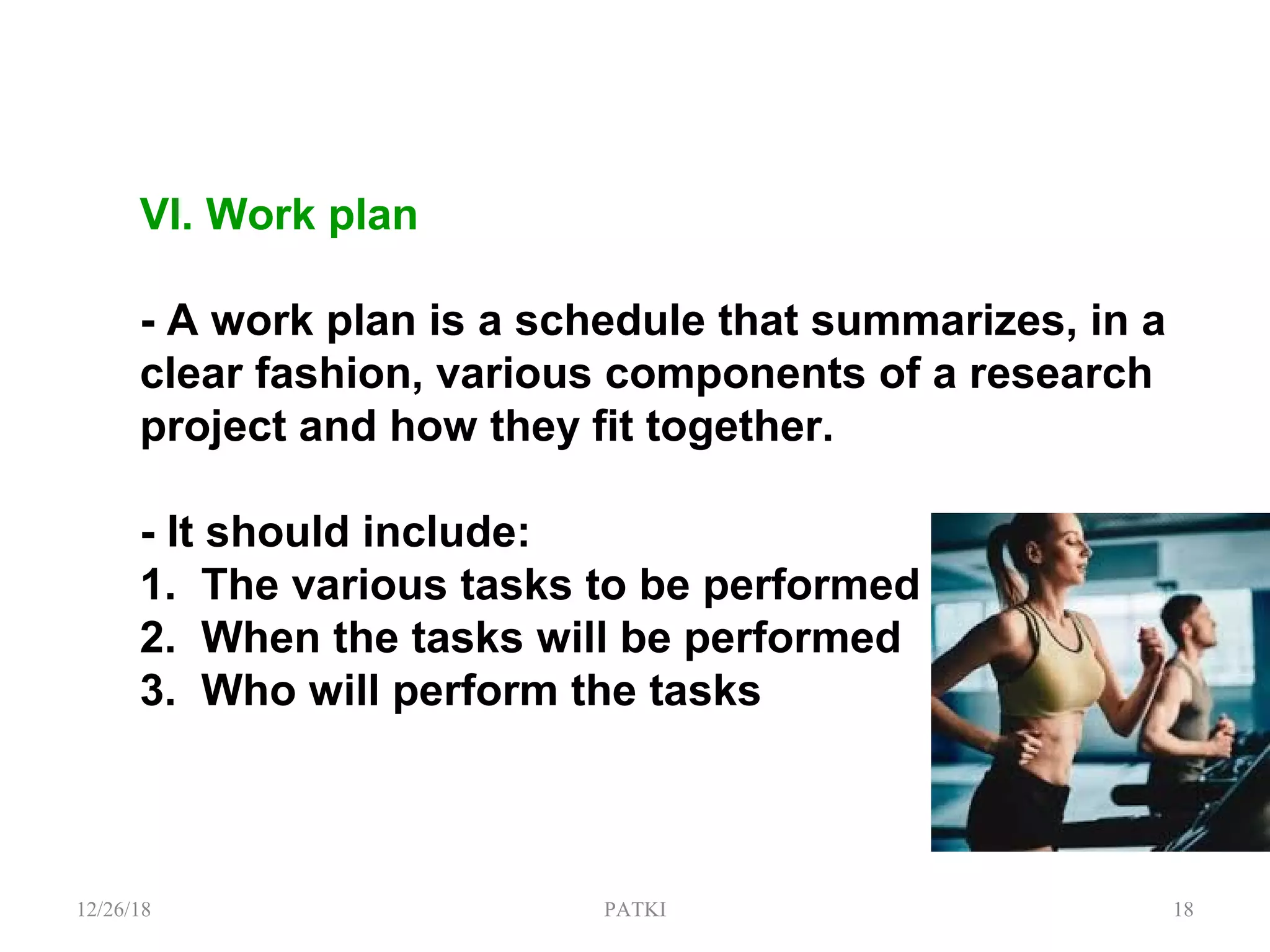 VI. Work plan
- A work plan is a schedule that summarizes, in a
clear fashion, various components of a research
project and how they fit together.
- It should include:
1. The various tasks to be performed
2. When the tasks will be performed
3. Who will perform the tasks
12/26/18 PATKI 18
 