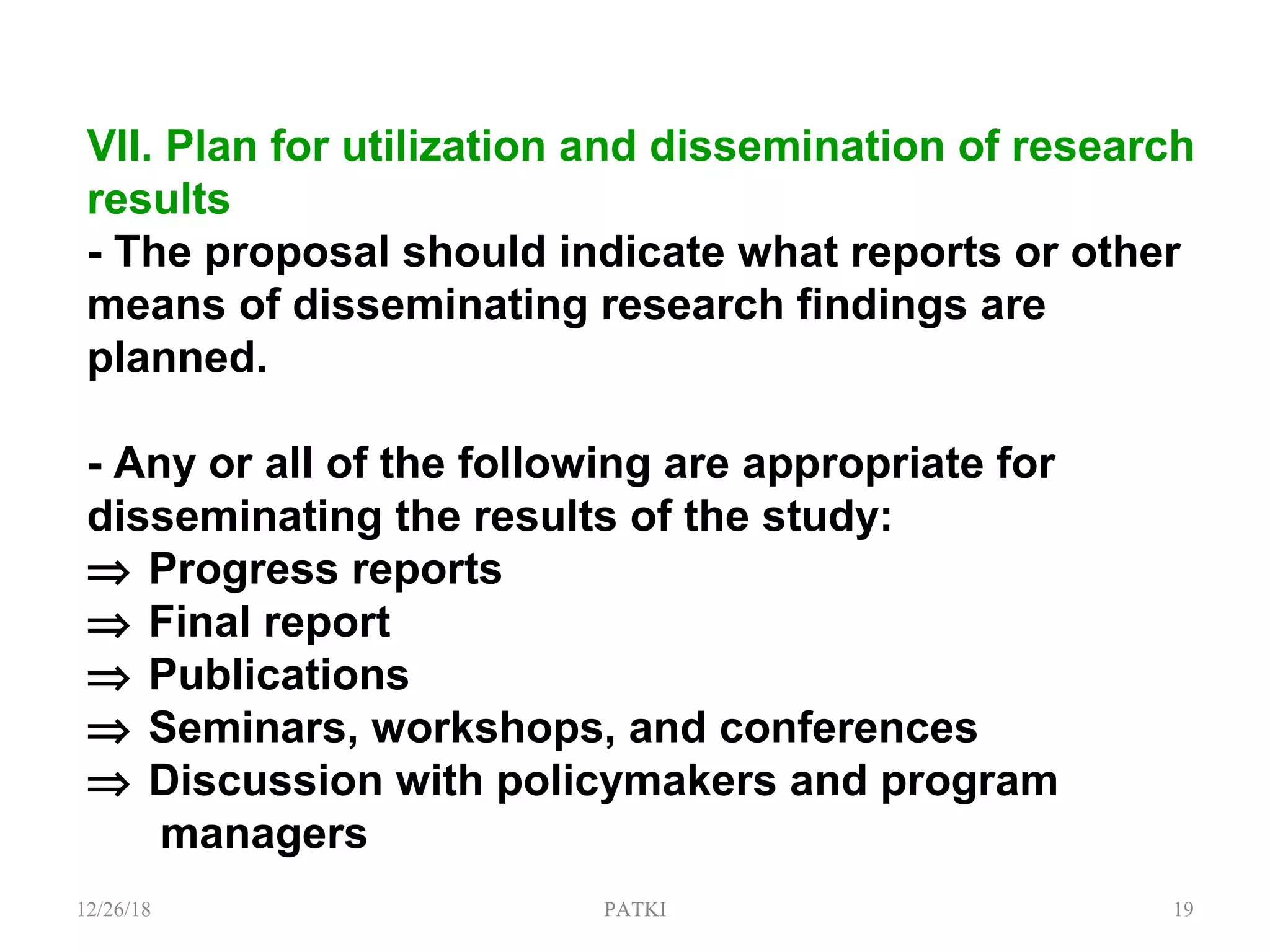 VII. Plan for utilization and dissemination of research
results
- The proposal should indicate what reports or other
means of disseminating research findings are
planned.
- Any or all of the following are appropriate for
disseminating the results of the study:
⇒ Progress reports
⇒ Final report
⇒ Publications
⇒ Seminars, workshops, and conferences
⇒ Discussion with policymakers and program
managers
12/26/18 PATKI 19
 