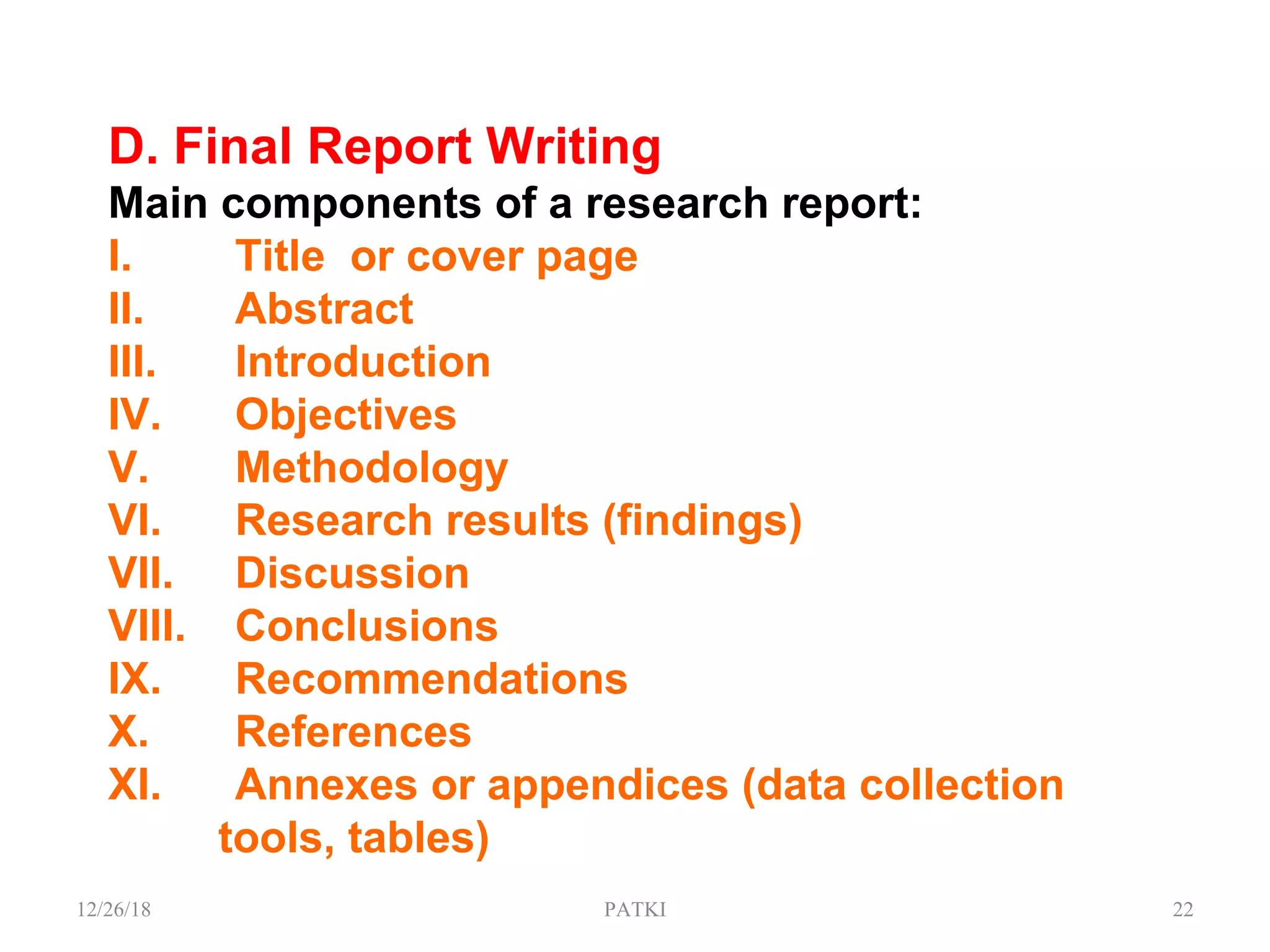 D. Final Report Writing
Main components of a research report:
I. Title or cover page
II. Abstract
III. Introduction
IV. Objectives
V. Methodology
VI. Research results (findings)
VII. Discussion
VIII. Conclusions
IX. Recommendations
X. References
XI. Annexes or appendices (data collection
tools, tables)
12/26/18 PATKI 22
 