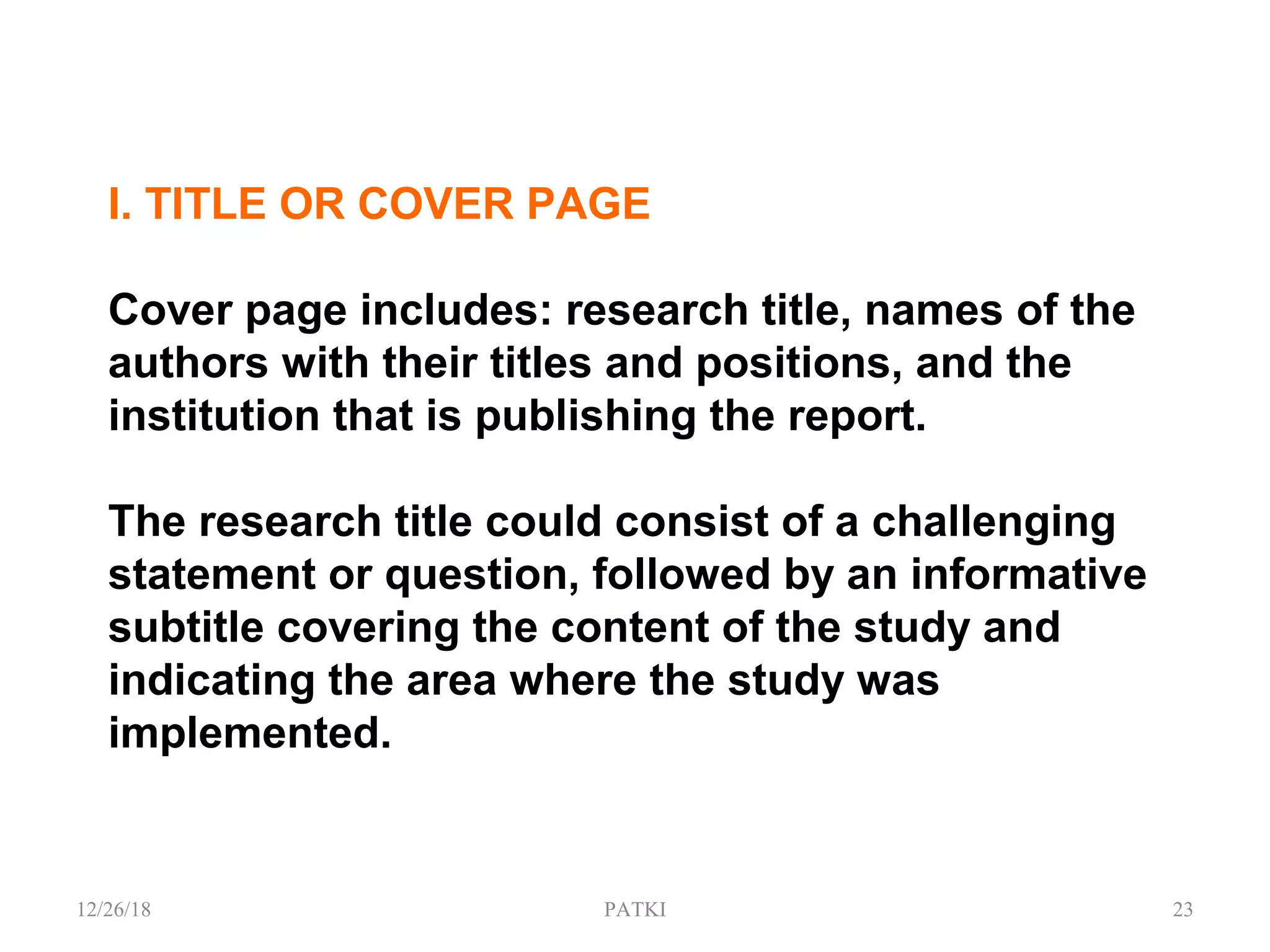 I. TITLE OR COVER PAGE
Cover page includes: research title, names of the
authors with their titles and positions, and the
institution that is publishing the report.
The research title could consist of a challenging
statement or question, followed by an informative
subtitle covering the content of the study and
indicating the area where the study was
implemented.
12/26/18 PATKI 23
 