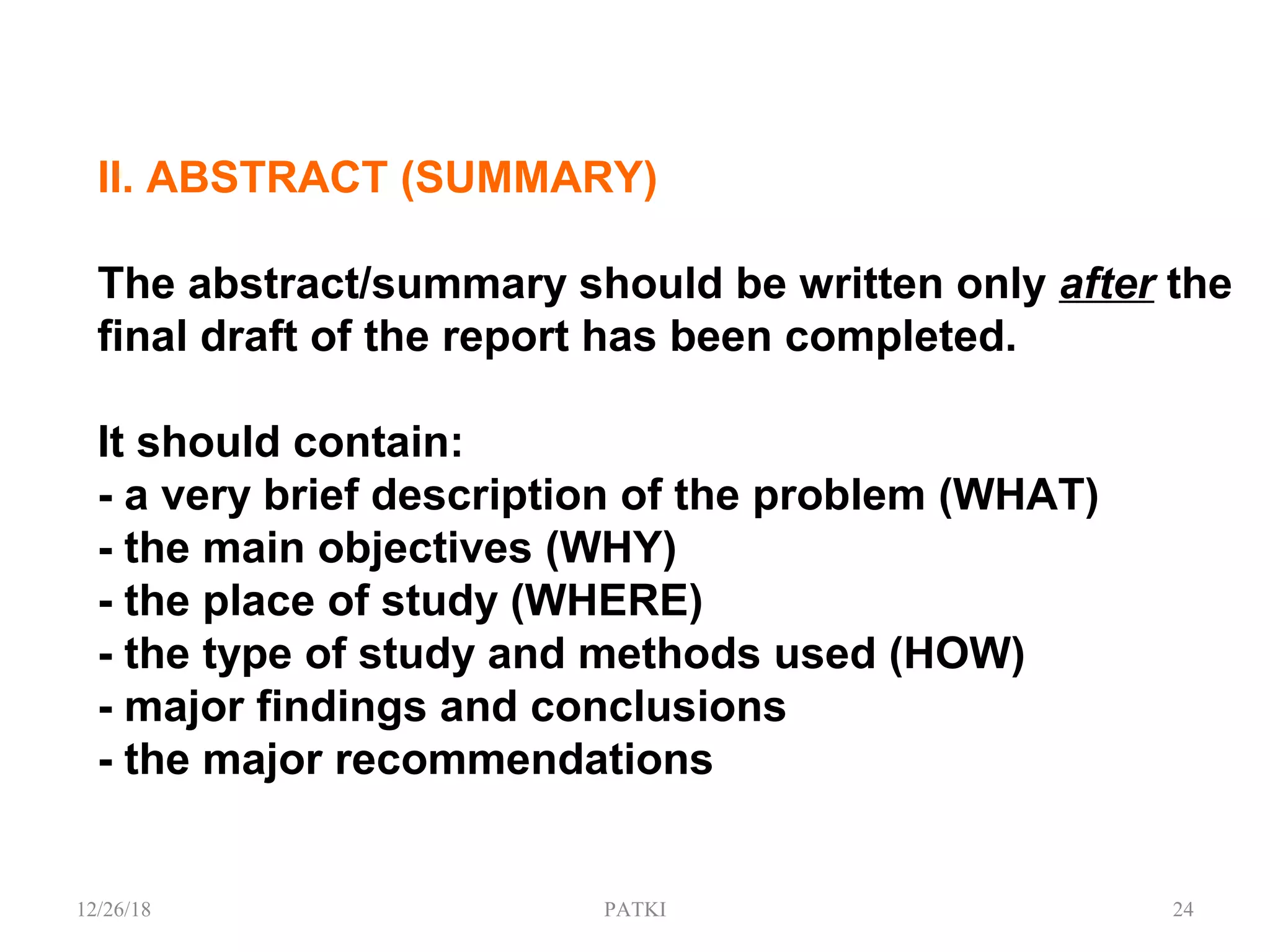 II. ABSTRACT (SUMMARY)
The abstract/summary should be written only after the
final draft of the report has been completed.
It should contain:
- a very brief description of the problem (WHAT)
- the main objectives (WHY)
- the place of study (WHERE)
- the type of study and methods used (HOW)
- major findings and conclusions
- the major recommendations
12/26/18 PATKI 24
 