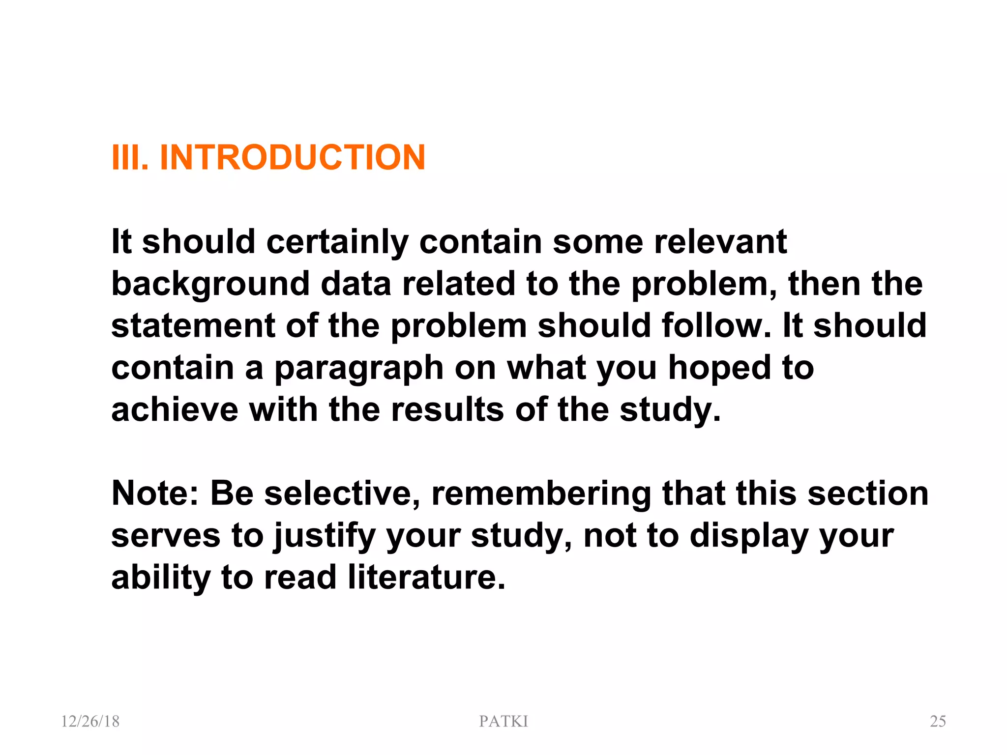 III. INTRODUCTION
It should certainly contain some relevant
background data related to the problem, then the
statement of the problem should follow. It should
contain a paragraph on what you hoped to
achieve with the results of the study.
Note: Be selective, remembering that this section
serves to justify your study, not to display your
ability to read literature.
12/26/18 PATKI 25
 