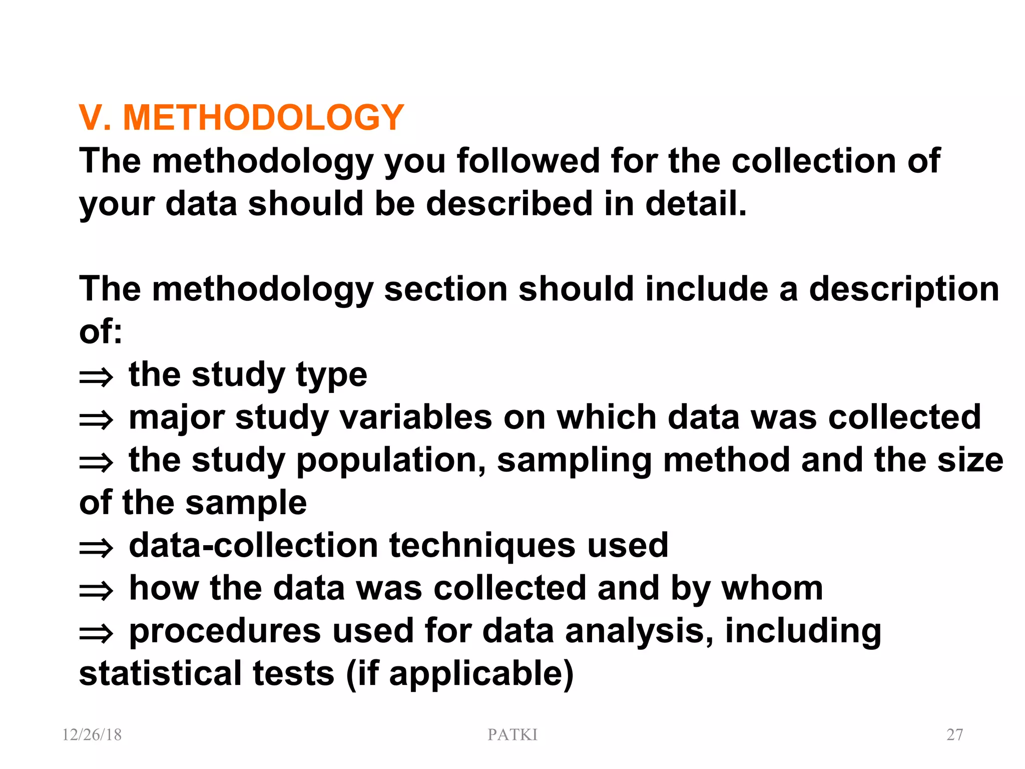 V. METHODOLOGY
The methodology you followed for the collection of
your data should be described in detail.
The methodology section should include a description
of:
⇒ the study type
⇒ major study variables on which data was collected
⇒ the study population, sampling method and the size
of the sample
⇒ data-collection techniques used
⇒ how the data was collected and by whom
⇒ procedures used for data analysis, including
statistical tests (if applicable)
12/26/18 PATKI 27
 