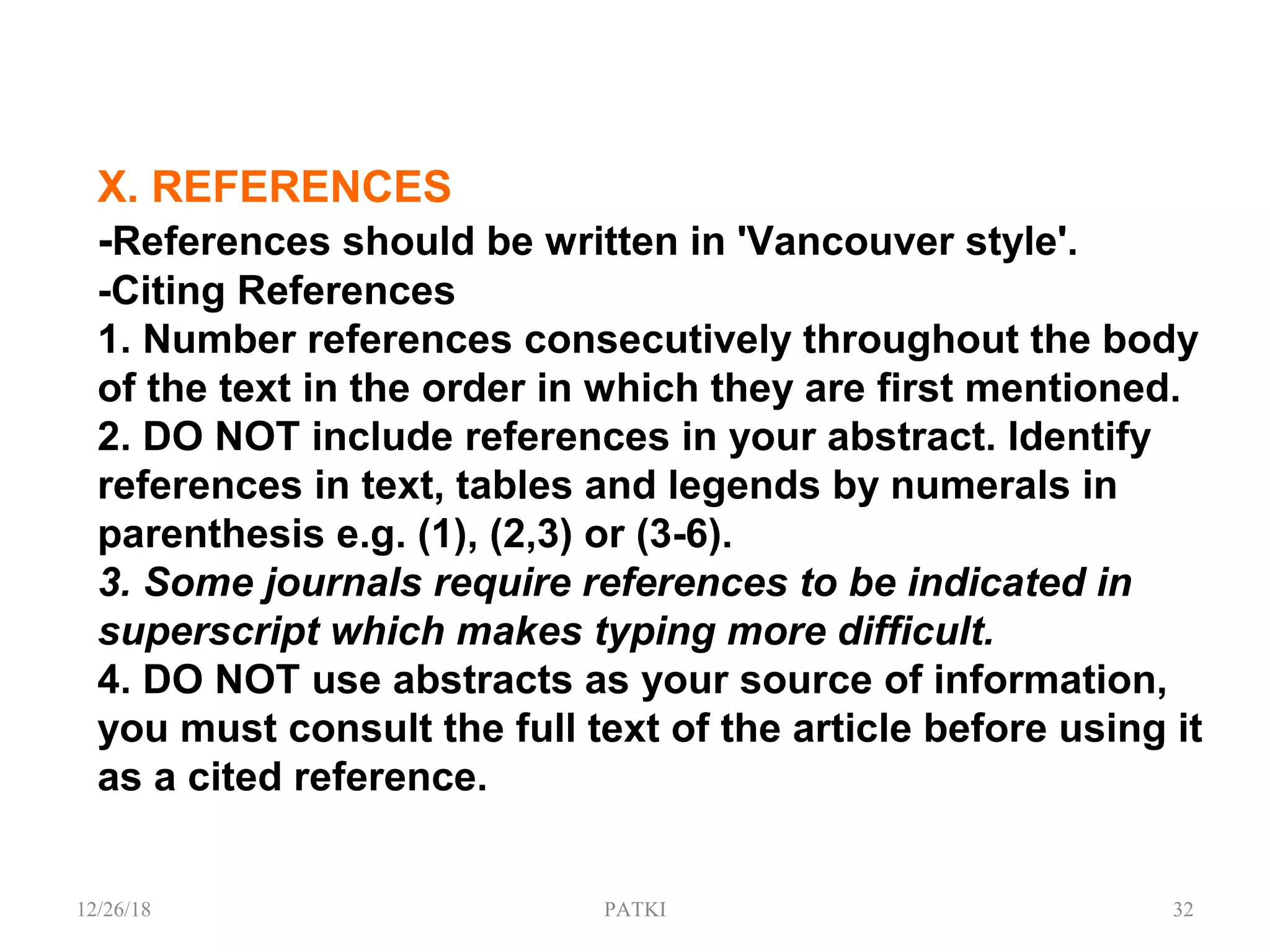 X. REFERENCES
-References should be written in 'Vancouver style'.
-Citing References
1. Number references consecutively throughout the body
of the text in the order in which they are first mentioned.
2. DO NOT include references in your abstract. Identify
references in text, tables and legends by numerals in
parenthesis e.g. (1), (2,3) or (3-6).
3. Some journals require references to be indicated in
superscript which makes typing more difficult.
4. DO NOT use abstracts as your source of information,
you must consult the full text of the article before using it
as a cited reference.
12/26/18 PATKI 32
 