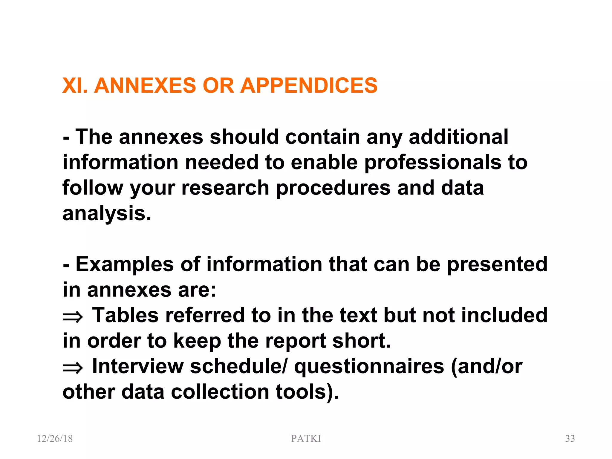 XI. ANNEXES OR APPENDICES
- The annexes should contain any additional
information needed to enable professionals to
follow your research procedures and data
analysis.
- Examples of information that can be presented
in annexes are:
⇒ Tables referred to in the text but not included
in order to keep the report short.
⇒ Interview schedule/ questionnaires (and/or
other data collection tools).
12/26/18 PATKI 33
 
