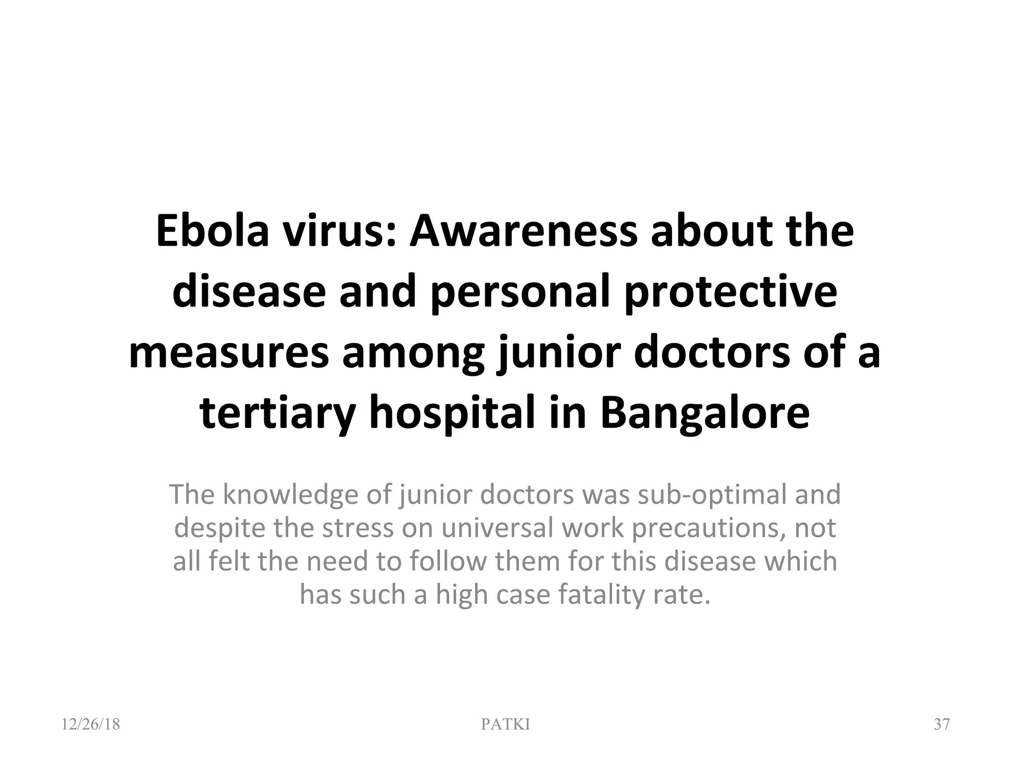 Ebola virus: Awareness about the
disease and personal protective
measures among junior doctors of a
tertiary hospital in Bangalore
The knowledge of junior doctors was sub-optimal and
despite the stress on universal work precautions, not
all felt the need to follow them for this disease which
has such a high case fatality rate.
12/26/18 PATKI 37
 