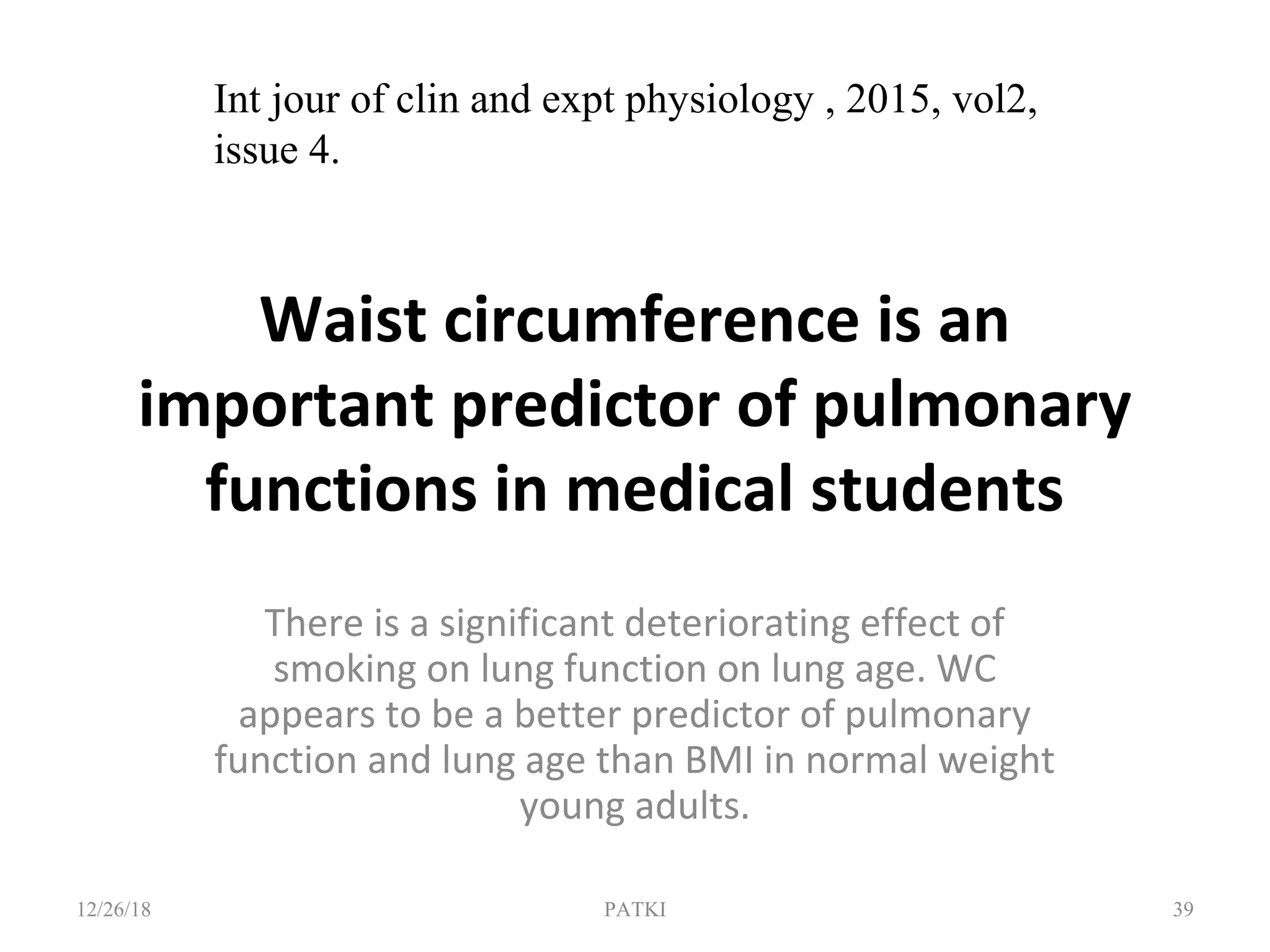 Waist circumference is an
important predictor of pulmonary
functions in medical students
There is a significant deteriorating effect of
smoking on lung function on lung age. WC
appears to be a better predictor of pulmonary
function and lung age than BMI in normal weight
young adults.
12/26/18 PATKI 39
Int jour of clin and expt physiology , 2015, vol2,
issue 4.
 