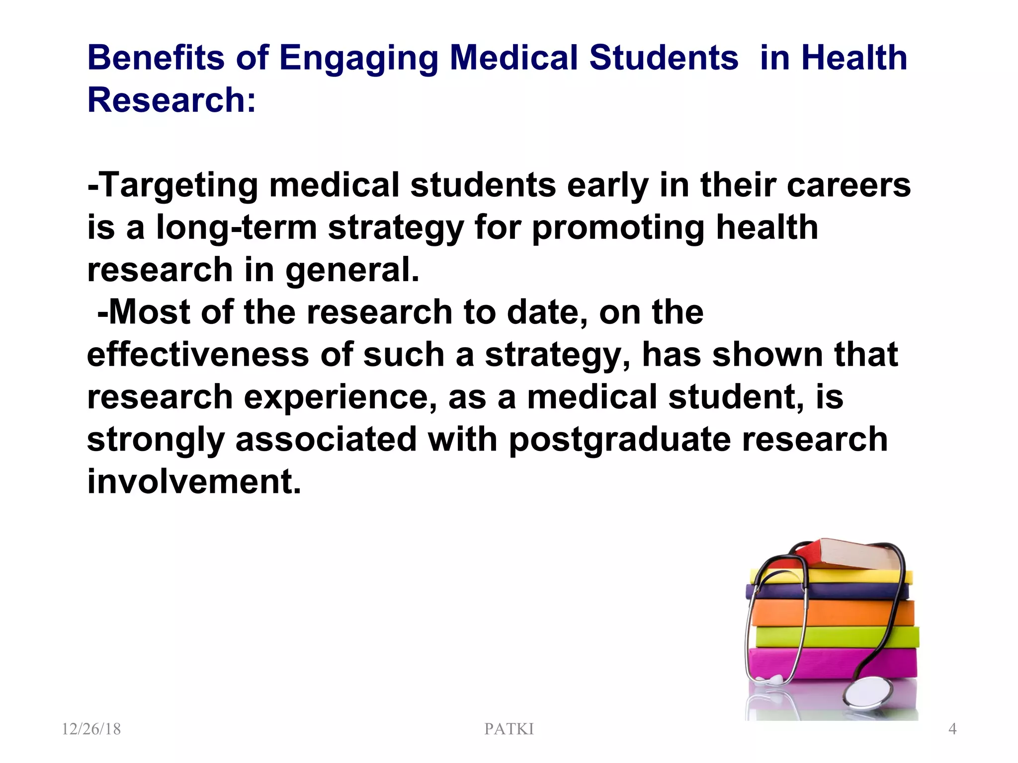 Benefits of Engaging Medical Students in Health
Research:
-Targeting medical students early in their careers
is a long-term strategy for promoting health
research in general.
-Most of the research to date, on the
effectiveness of such a strategy, has shown that
research experience, as a medical student, is
strongly associated with postgraduate research
involvement.
12/26/18 PATKI 4
 