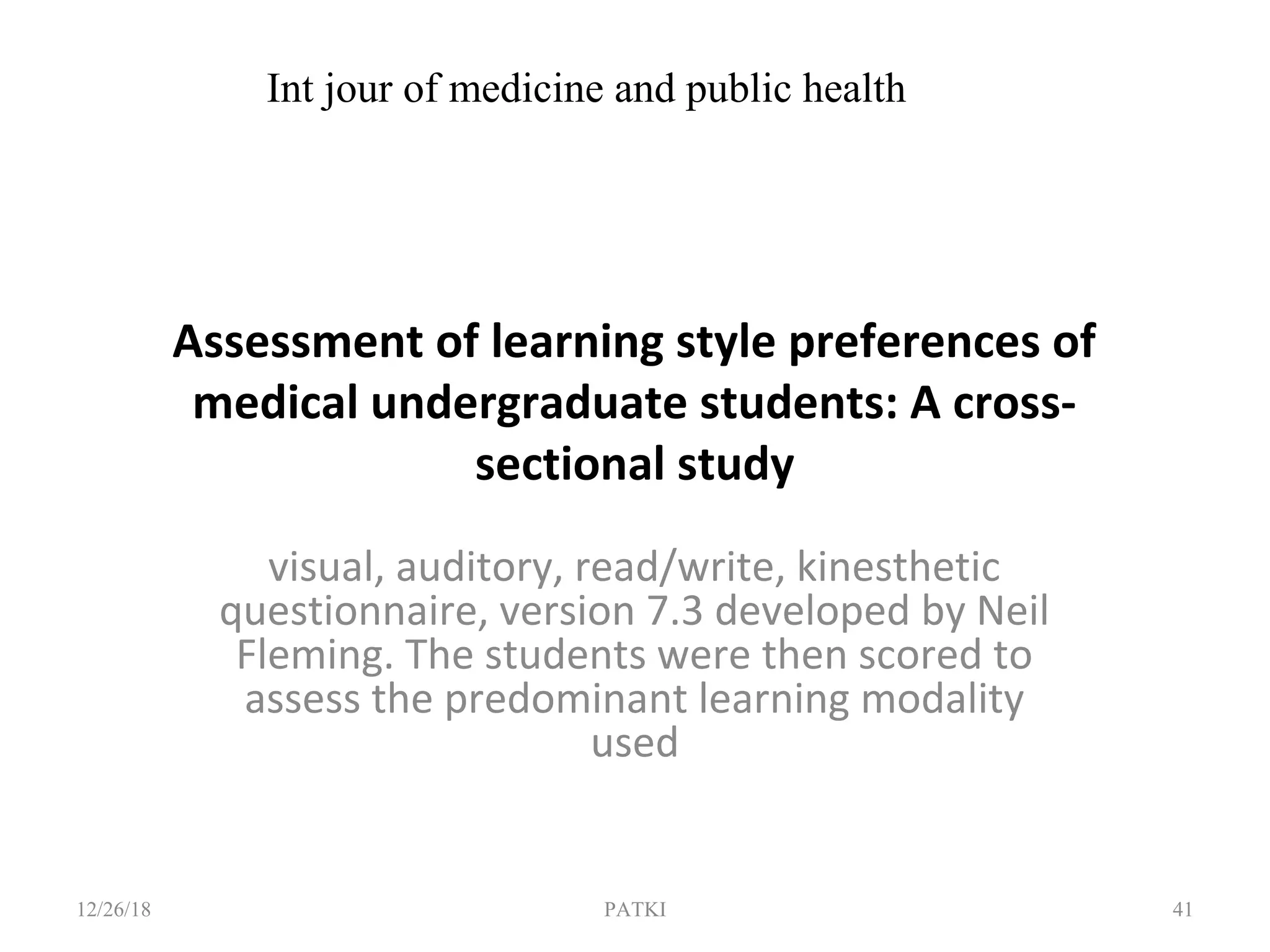 Assessment of learning style preferences of
medical undergraduate students: A cross-
sectional study
visual, auditory, read/write, kinesthetic
questionnaire, version 7.3 developed by Neil
Fleming. The students were then scored to
assess the predominant learning modality
used
12/26/18 PATKI 41
Int jour of medicine and public health
 