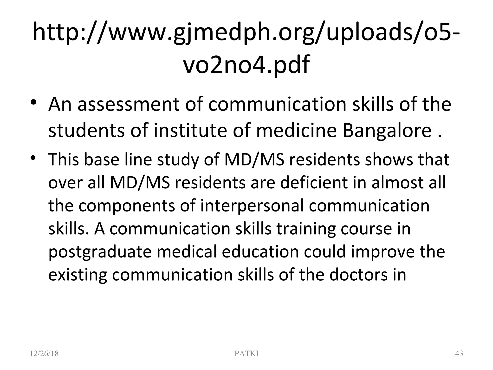 http://www.gjmedph.org/uploads/o5-
vo2no4.pdf
• An assessment of communication skills of the
students of institute of medicine Bangalore .
• This base line study of MD/MS residents shows that
over all MD/MS residents are deficient in almost all
the components of interpersonal communication
skills. A communication skills training course in
postgraduate medical education could improve the
existing communication skills of the doctors in
12/26/18 PATKI 43
 