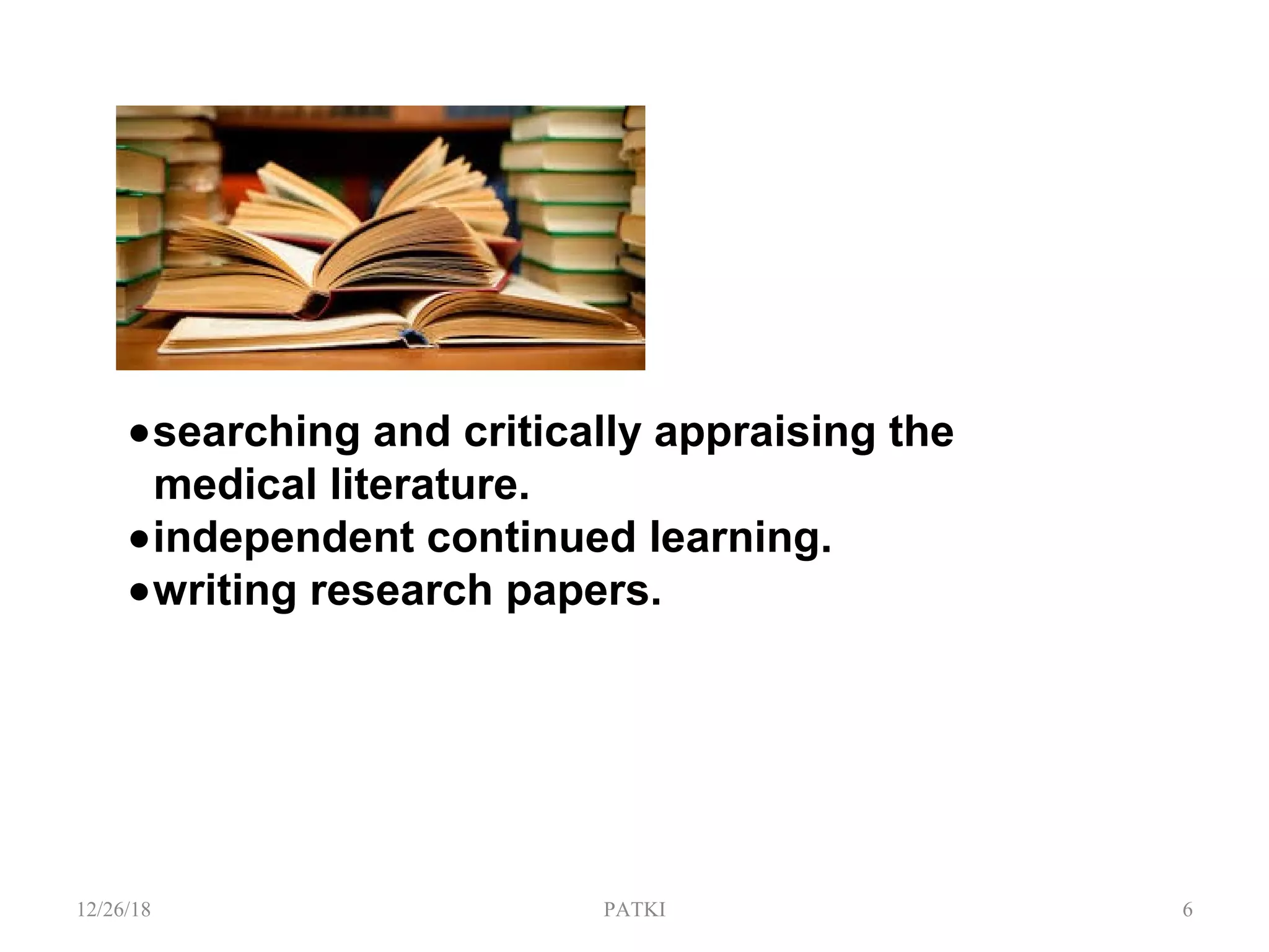 •searching and critically appraising the
medical literature.
•independent continued learning.
•writing research papers.
12/26/18 PATKI 6
 