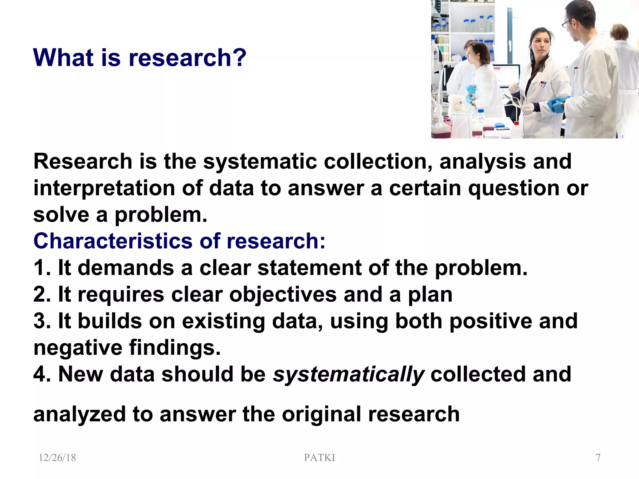 Research is the systematic collection, analysis and
interpretation of data to answer a certain question or
solve a problem.
Characteristics of research:
1. It demands a clear statement of the problem.
2. It requires clear objectives and a plan
3. It builds on existing data, using both positive and
negative findings.
4. New data should be systematically collected and
analyzed to answer the original research
12/26/18 PATKI 7
What is research?
 