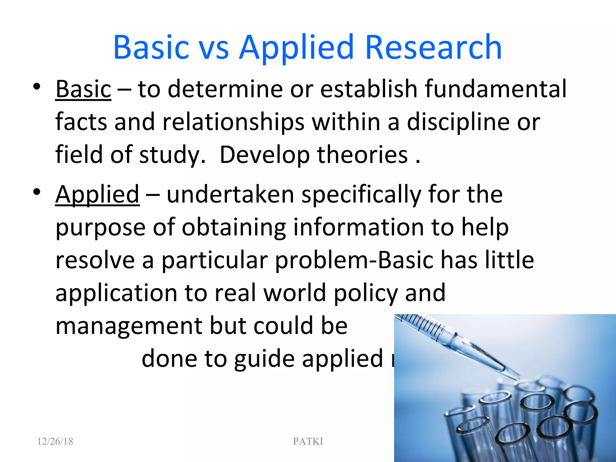Basic vs Applied Research
• Basic – to determine or establish fundamental
facts and relationships within a discipline or
field of study. Develop theories .
• Applied – undertaken specifically for the
purpose of obtaining information to help
resolve a particular problem-Basic has little
application to real world policy and
management but could be
done to guide applied research
12/26/18 PATKI 8
 