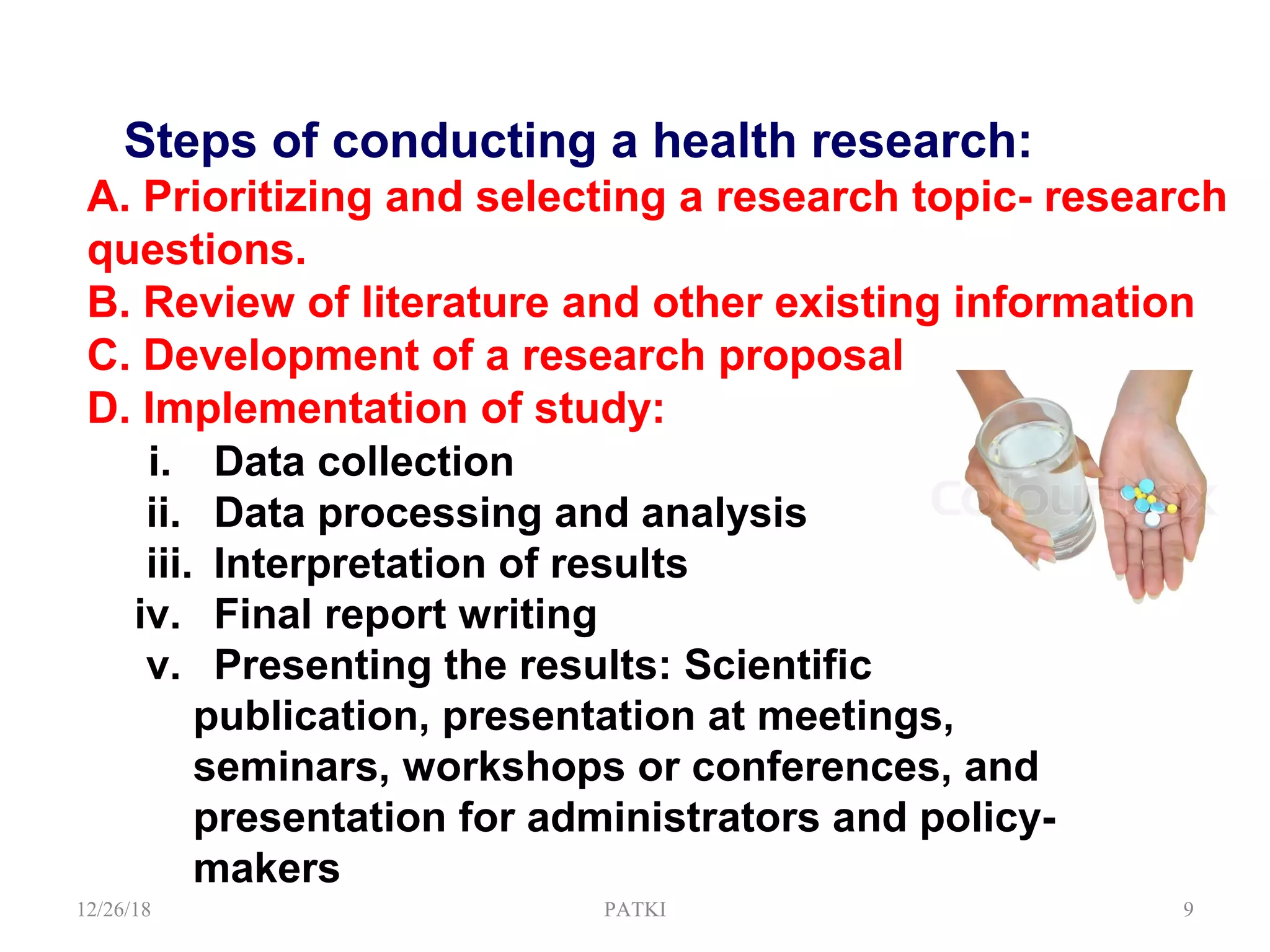 Steps of conducting a health research:
A. Prioritizing and selecting a research topic- research
questions.
B. Review of literature and other existing information
C. Development of a research proposal
D. Implementation of study:
i. Data collection
ii. Data processing and analysis
iii. Interpretation of results
iv. Final report writing
v. Presenting the results: Scientific
publication, presentation at meetings,
seminars, workshops or conferences, and
presentation for administrators and policy-
makers
12/26/18 PATKI 9
 