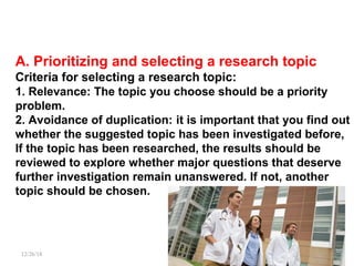 A. Prioritizing and selecting a research topic
Criteria for selecting a research topic:
1. Relevance: The topic you choose should be a priority
problem.
2. Avoidance of duplication: it is important that you find out
whether the suggested topic has been investigated before,
If the topic has been researched, the results should be
reviewed to explore whether major questions that deserve
further investigation remain unanswered. If not, another
topic should be chosen.
12/26/18 PATKI 10
 