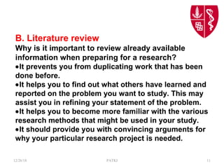 B. Literature review
Why is it important to review already available
information when preparing for a research?
•It prevents you from duplicating work that has been
done before.
•It helps you to find out what others have learned and
reported on the problem you want to study. This may
assist you in refining your statement of the problem.
•It helps you to become more familiar with the various
research methods that might be used in your study.
•It should provide you with convincing arguments for
why your particular research project is needed.
12/26/18 PATKI 11
 