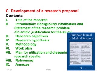 C. Development of a research proposal
Contents
I. Title of the research
II. Introduction: Background information and
Statement of the research problem
(Scientific justification for the study)
III. Research objectives
IV. Research hypothesis
V. Methodology
VI. Work plan
VII. Plan for utilization and dissemination of
research results
VIII. References
IX. Annexes
12/26/18 PATKI 12
 