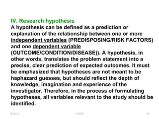 IV. Research hypothesis
A hypothesis can be defined as a prediction or
explanation of the relationship between one or more
independent variables (PREDISPOSING/RISK FACTORS)
and one dependent variable
(OUTCOME/CONDITION/DISEASE)). A hypothesis, in
other words, translates the problem statement into a
precise, clear prediction of expected outcomes. It must
be emphasized that hypotheses are not meant to be
haphazard guesses, but should reflect the depth of
knowledge, imagination and experience of the
investigator. Therefore, in the process of formulating
hypotheses, all variables relevant to the study should be
identified.
12/26/18 PATKI 16
 