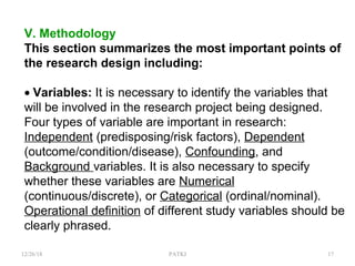 V. Methodology
This section summarizes the most important points of
the research design including:
• Variables: It is necessary to identify the variables that
will be involved in the research project being designed.
Four types of variable are important in research:
Independent (predisposing/risk factors), Dependent
(outcome/condition/disease), Confounding, and
Background variables. It is also necessary to specify
whether these variables are Numerical
(continuous/discrete), or Categorical (ordinal/nominal).
Operational definition of different study variables should be
clearly phrased.
12/26/18 PATKI 17
 